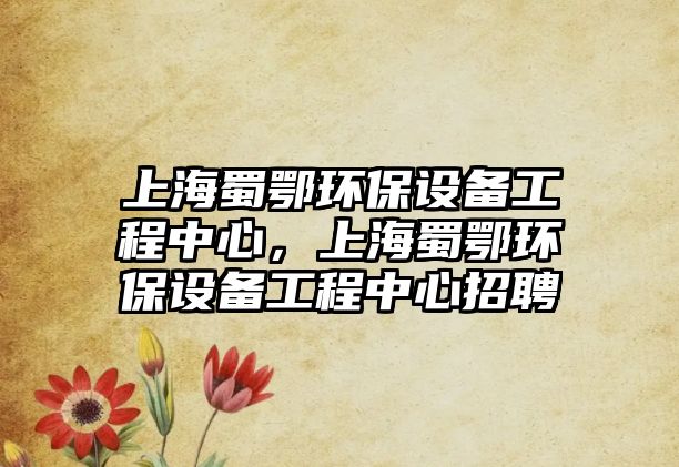 上海蜀鄂環(huán)保設備工程中心，上海蜀鄂環(huán)保設備工程中心招聘