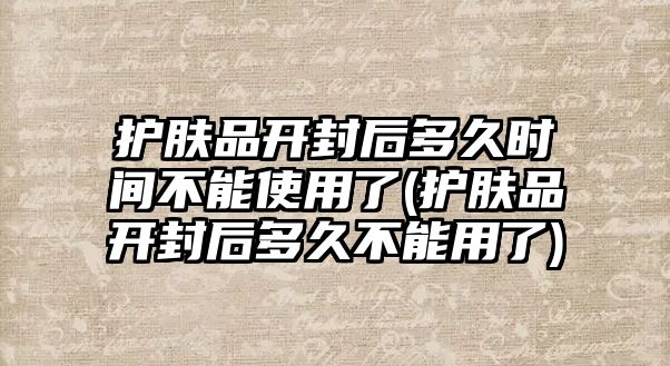 護膚品開封后多久時間不能使用了(護膚品開封后多久不能用了)