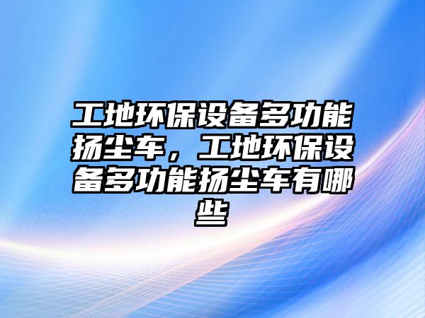 工地環(huán)保設(shè)備多功能揚(yáng)塵車，工地環(huán)保設(shè)備多功能揚(yáng)塵車有哪些