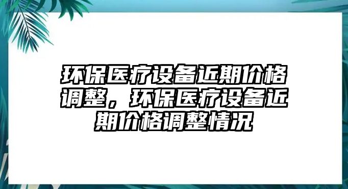 環(huán)保醫(yī)療設(shè)備近期價(jià)格調(diào)整，環(huán)保醫(yī)療設(shè)備近期價(jià)格調(diào)整情況