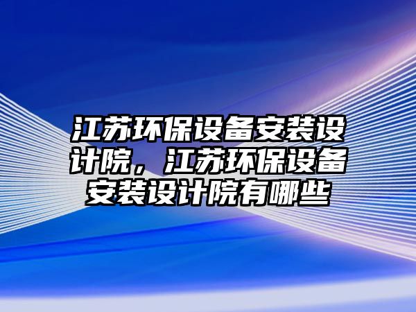 江蘇環(huán)保設備安裝設計院，江蘇環(huán)保設備安裝設計院有哪些