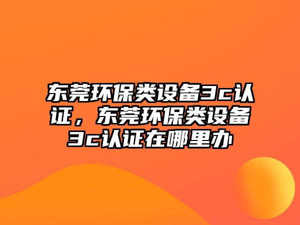 東莞環(huán)保類設(shè)備3c認證，東莞環(huán)保類設(shè)備3c認證在哪里辦