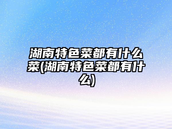 湖南特色菜都有什么菜(湖南特色菜都有什么)