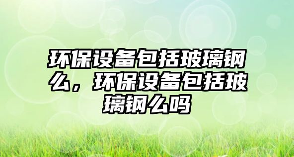 環(huán)保設備包括玻璃鋼么，環(huán)保設備包括玻璃鋼么嗎