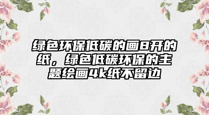 綠色環(huán)保低碳的畫8開的紙，綠色低碳環(huán)保的主題繪畫4k紙不留邊