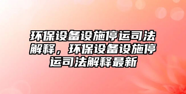 環(huán)保設備設施停運司法解釋，環(huán)保設備設施停運司法解釋最新