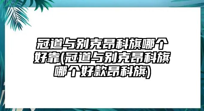 冠道與別克昂科旗哪個好靠(冠道與別克昂科旗哪個好款昂科旗)