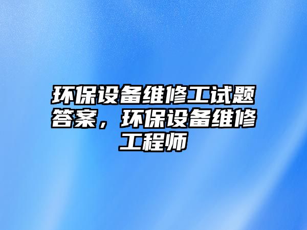 環(huán)保設(shè)備維修工試題答案，環(huán)保設(shè)備維修工程師