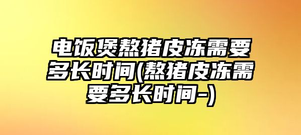 電飯煲熬豬皮凍需要多長(zhǎng)時(shí)間(熬豬皮凍需要多長(zhǎng)時(shí)間-)