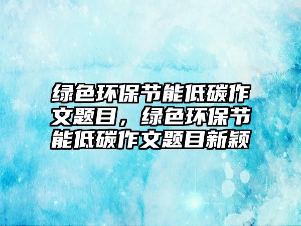 綠色環(huán)保節(jié)能低碳作文題目，綠色環(huán)保節(jié)能低碳作文題目新穎