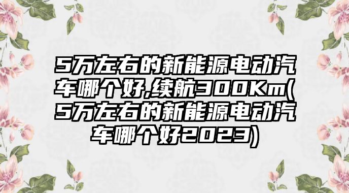 5萬(wàn)左右的新能源電動(dòng)汽車哪個(gè)好,續(xù)航300Km(5萬(wàn)左右的新能源電動(dòng)汽車哪個(gè)好2023)