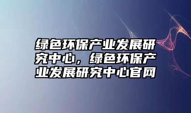 綠色環(huán)保產業(yè)發(fā)展研究中心，綠色環(huán)保產業(yè)發(fā)展研究中心官網