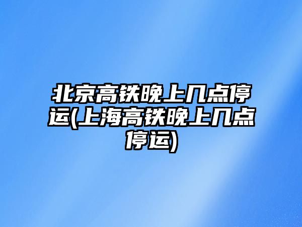 北京高鐵晚上幾點停運(上海高鐵晚上幾點停運)