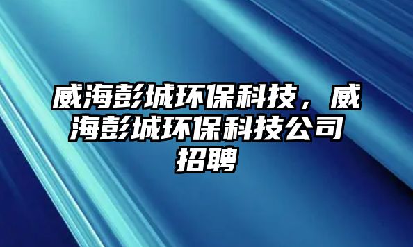 威海彭城環(huán)?？萍?，威海彭城環(huán)保科技公司招聘