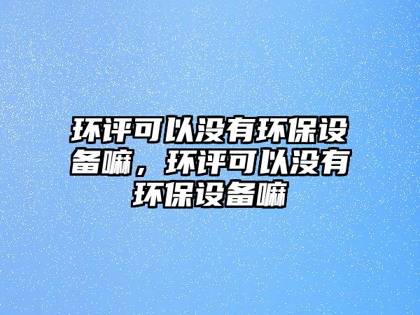 環(huán)評(píng)可以沒(méi)有環(huán)保設(shè)備嘛，環(huán)評(píng)可以沒(méi)有環(huán)保設(shè)備嘛