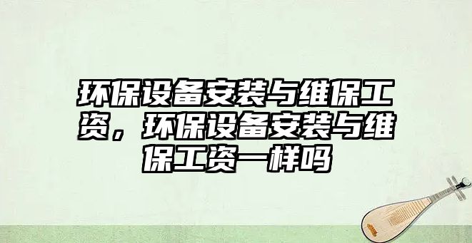 環(huán)保設(shè)備安裝與維保工資，環(huán)保設(shè)備安裝與維保工資一樣嗎