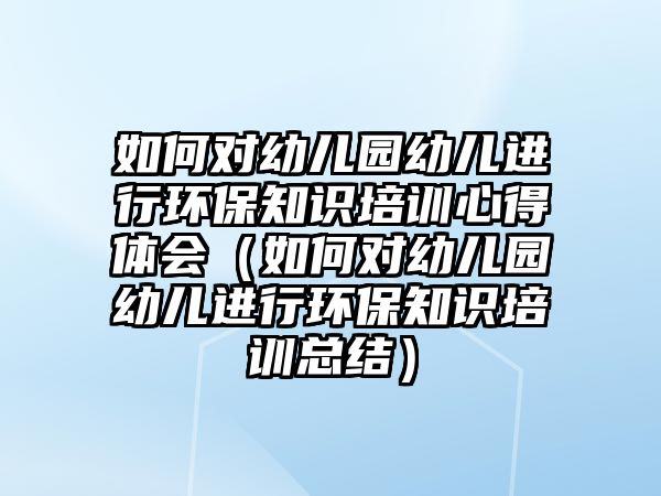 如何對幼兒園幼兒進行環(huán)保知識培訓(xùn)心得體會（如何對幼兒園幼兒進行環(huán)保知識培訓(xùn)總結(jié)）