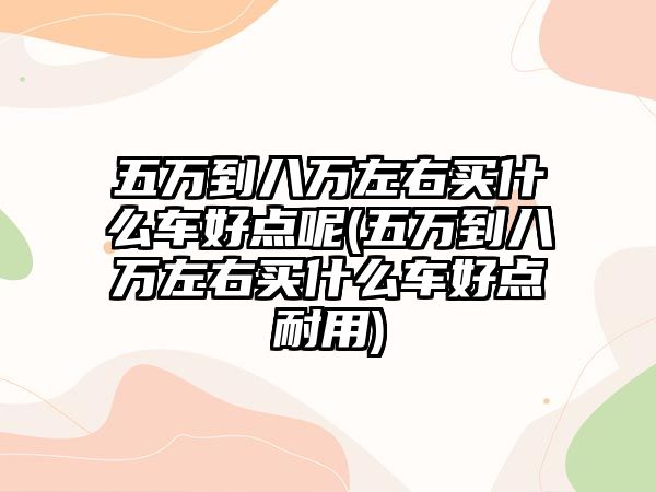 五萬到八萬左右買什么車好點呢(五萬到八萬左右買什么車好點耐用)