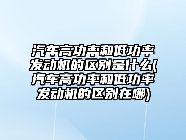 汽車高功率和低功率發(fā)動機的區(qū)別是什么(汽車高功率和低功率發(fā)動機的區(qū)別在哪)