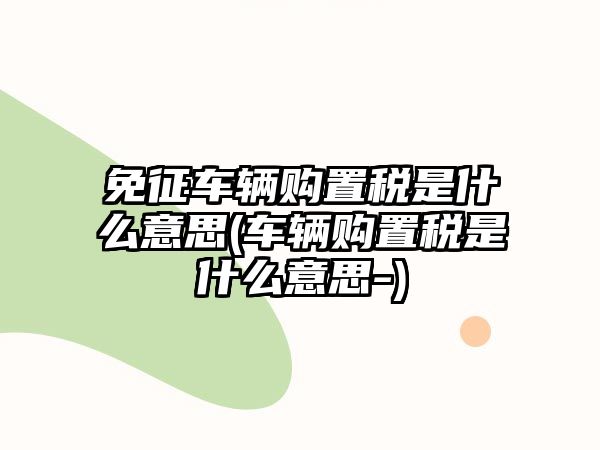 免征車輛購置稅是什么意思(車輛購置稅是什么意思-)