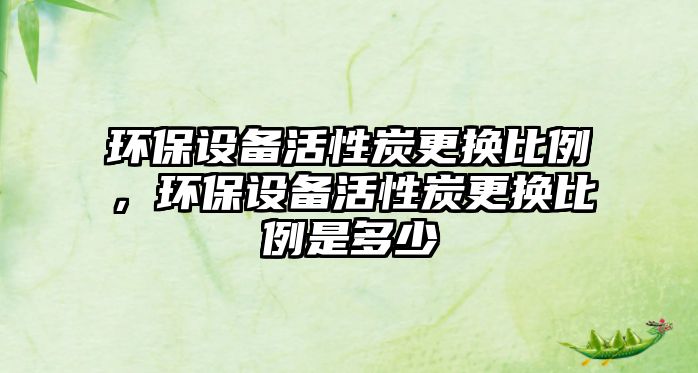 環(huán)保設(shè)備活性炭更換比例，環(huán)保設(shè)備活性炭更換比例是多少