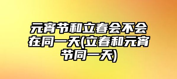 元宵節(jié)和立春會(huì)不會(huì)在同一天(立春和元宵節(jié)同一天)