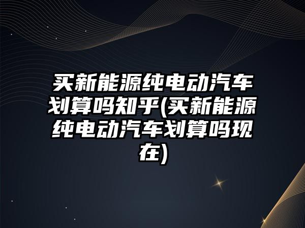 買新能源純電動汽車劃算嗎知乎(買新能源純電動汽車劃算嗎現(xiàn)在)