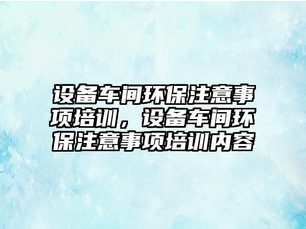 設備車間環(huán)保注意事項培訓，設備車間環(huán)保注意事項培訓內(nèi)容