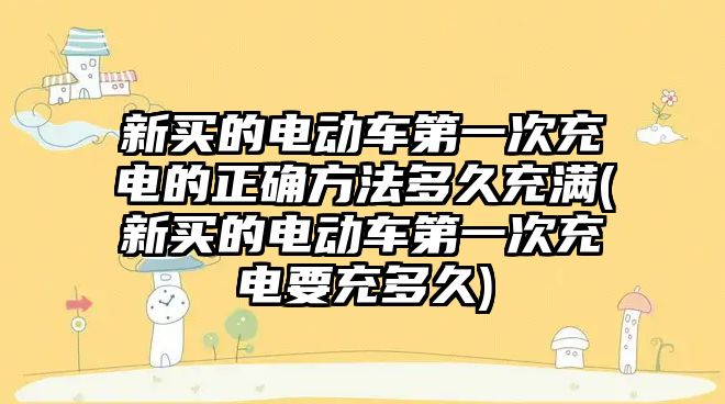 新買的電動車第一次充電的正確方法多久充滿(新買的電動車第一次充電要充多久)