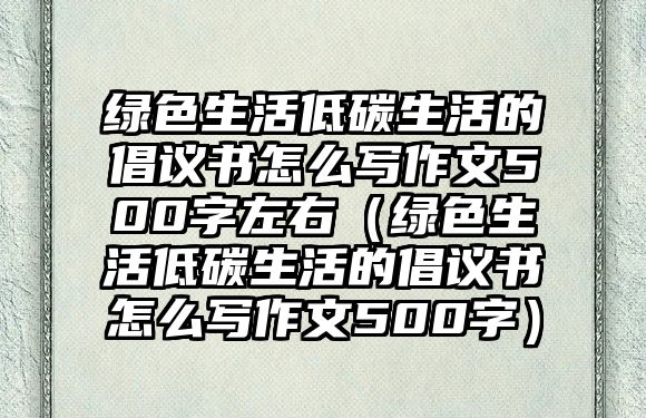 綠色生活低碳生活的倡議書怎么寫作文500字左右（綠色生活低碳生活的倡議書怎么寫作文500字）