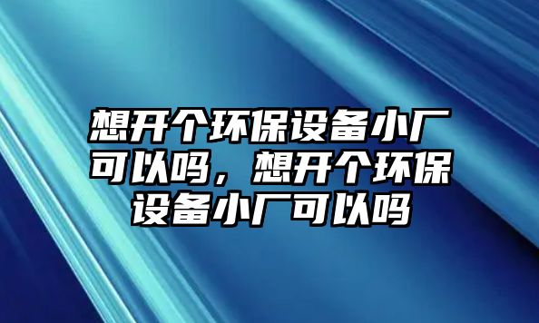 想開個環(huán)保設備小廠可以嗎，想開個環(huán)保設備小廠可以嗎