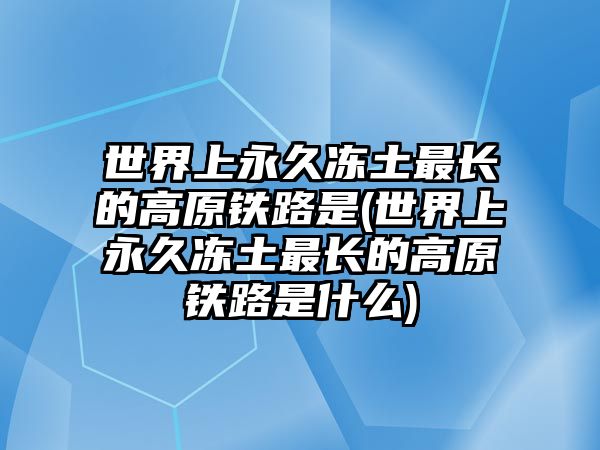 世界上永久凍土最長的高原鐵路是(世界上永久凍土最長的高原鐵路是什么)