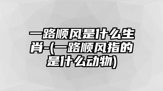 一路順風(fēng)是什么生肖-(一路順風(fēng)指的是什么動物)