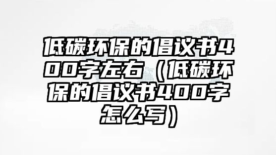 低碳環(huán)保的倡議書400字左右（低碳環(huán)保的倡議書400字怎么寫）