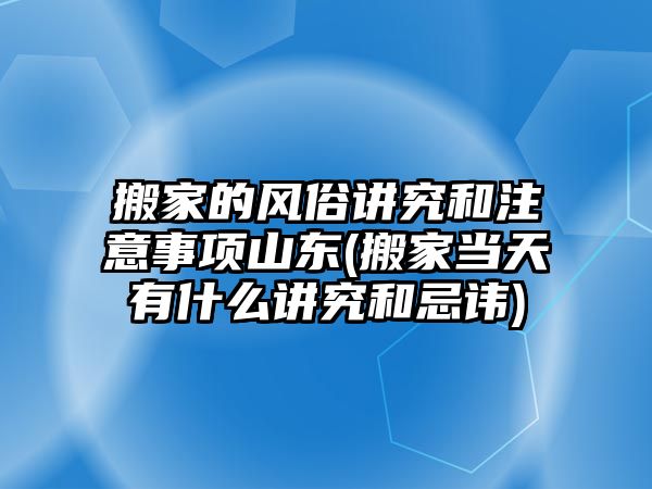 搬家的風(fēng)俗講究和注意事項(xiàng)山東(搬家當(dāng)天有什么講究和忌諱)