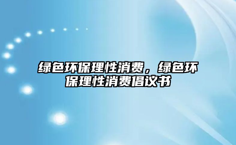 綠色環(huán)保理性消費(fèi)，綠色環(huán)保理性消費(fèi)倡議書