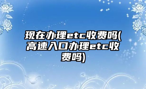 現(xiàn)在辦理etc收費(fèi)嗎(高速入口辦理etc收費(fèi)嗎)