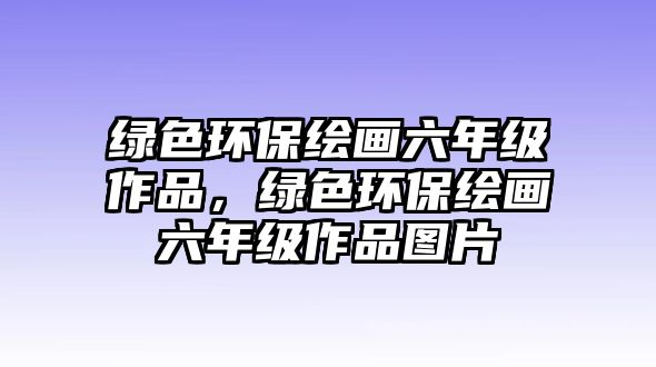 綠色環(huán)保繪畫六年級作品，綠色環(huán)保繪畫六年級作品圖片