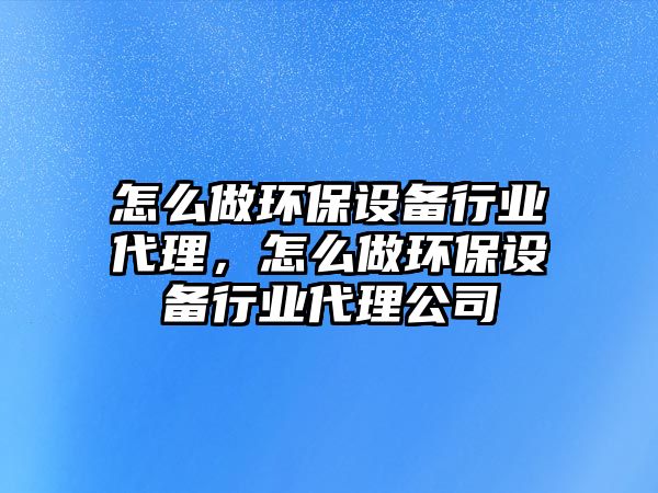 怎么做環(huán)保設備行業(yè)代理，怎么做環(huán)保設備行業(yè)代理公司