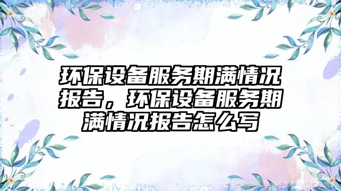 環(huán)保設備服務期滿情況報告，環(huán)保設備服務期滿情況報告怎么寫