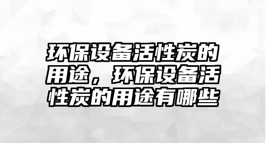 環(huán)保設(shè)備活性炭的用途，環(huán)保設(shè)備活性炭的用途有哪些