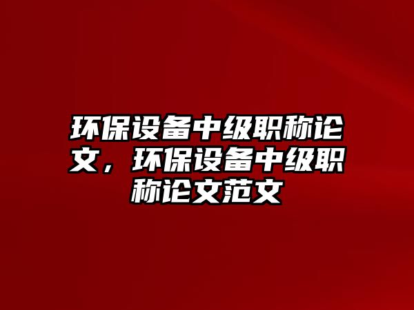 環(huán)保設備中級職稱論文，環(huán)保設備中級職稱論文范文