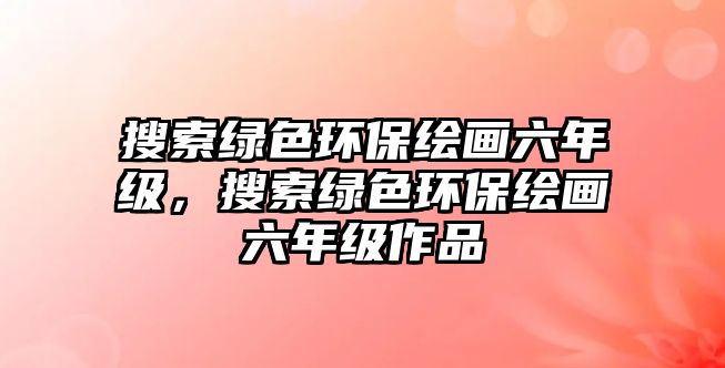 搜索綠色環(huán)保繪畫六年級(jí)，搜索綠色環(huán)保繪畫六年級(jí)作品