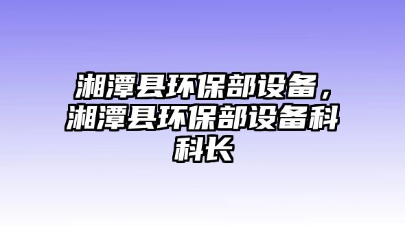 湘潭縣環(huán)保部設(shè)備，湘潭縣環(huán)保部設(shè)備科科長