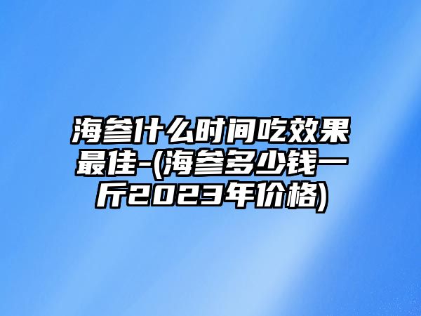 海參什么時(shí)間吃效果最佳-(海參多少錢一斤2023年價(jià)格)