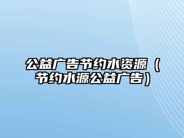 公益廣告節(jié)約水資源（節(jié)約水源公益廣告）