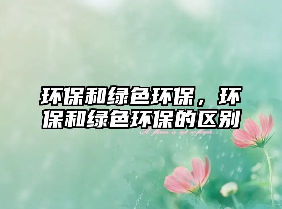 環(huán)保和綠色環(huán)保，環(huán)保和綠色環(huán)保的區(qū)別