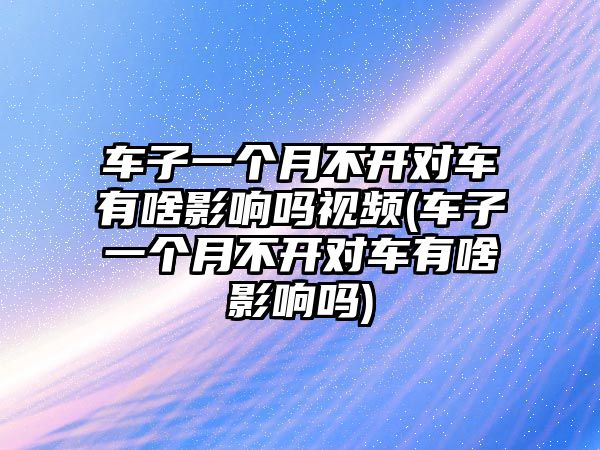 車子一個月不開對車有啥影響嗎視頻(車子一個月不開對車有啥影響嗎)