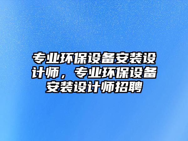 專業(yè)環(huán)保設(shè)備安裝設(shè)計師，專業(yè)環(huán)保設(shè)備安裝設(shè)計師招聘