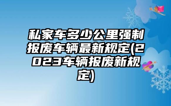 私家車(chē)多少公里強(qiáng)制報(bào)廢車(chē)輛最新規(guī)定(2023車(chē)輛報(bào)廢新規(guī)定)